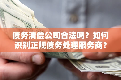 济南债务清偿公司合法吗？如何识别正规债务处理服务商？