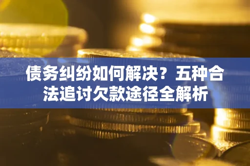 济南债务纠纷如何解决？五种合法追讨欠款途径全解析