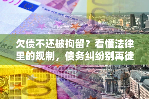济南欠债不还被拘留？看懂法律里的规制，债务纠纷别再徒劳奔波