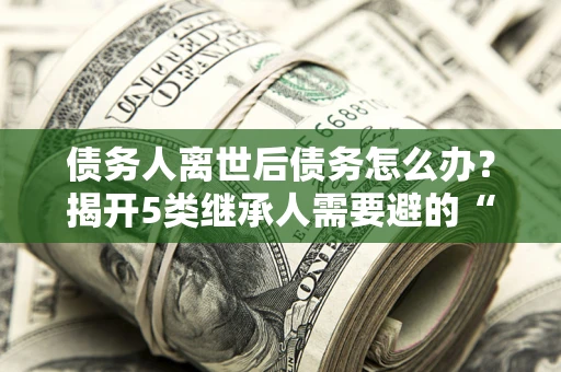 济南债务人离世后债务怎么办？揭开5类继承人需要避的“坑”