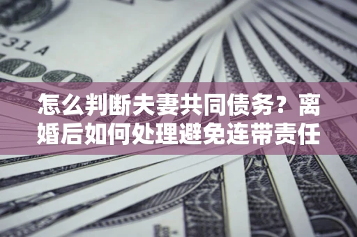 济南怎么判断夫妻共同债务？离婚后如何处理避免连带责任？