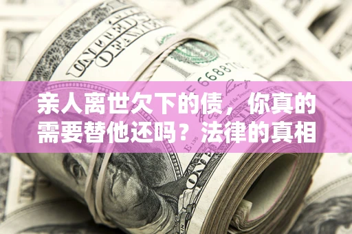济南亲人离世欠下的债，你真的需要替他还吗？法律的真相或许与你想的不一样